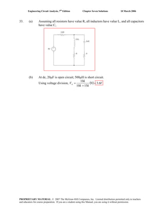 Engineering Circuit Analysis, 7th
Edition Chapter Seven Solutions 10 March 2006
33. (a) Assuming all resistors have value R, all inductors have value L, and all capacitors
have value C,
(b) At dc, 20μF is open circuit; 500μH is short circuit.
Using voltage division, ( ) V
kk
k
Vx 6.39
1510
10
=
+
=
PROPRIETARY MATERIAL. © 2007 The McGraw-Hill Companies, Inc. Limited distribution permitted only to teachers
and educators for course preparation. If you are a student using this Manual, you are using it without permission.
 