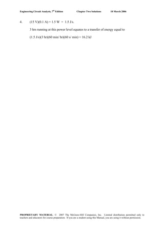 Engineering Circuit Analysis, 7th
Edition Chapter Two Solutions 10 March 2006
4. (15 V)(0.1 A) = 1.5 W = 1.5 J/s.
3 hrs running at this power level equates to a transfer of energy equal to
(1.5 J/s)(3 hr)(60 min/ hr)(60 s/ min) = 16.2 kJ
PROPRIETARY MATERIAL. © 2007 The McGraw-Hill Companies, Inc. Limited distribution permitted only to
teachers and educators for course preparation. If you are a student using this Manual, you are using it without permission.
 