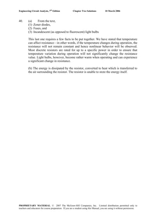 Engineering Circuit Analysis, 7th
Edition Chapter Two Solutions 10 March 2006
40. (a) From the text,
(1) Zener diodes,
(2) Fuses, and
(3) Incandescent (as opposed to fluorescent) light bulbs
This last one requires a few facts to be put together. We have stated that temperature
can affect resistance—in other words, if the temperature changes during operation, the
resistance will not remain constant and hence nonlinear behavior will be observed.
Most discrete resistors are rated for up to a specific power in order to ensure that
temperature variation during operation will not significantly change the resistance
value. Light bulbs, however, become rather warm when operating and can experience
a significant change in resistance.
(b) The energy is dissipated by the resistor, converted to heat which is transferred to
the air surrounding the resistor. The resistor is unable to store the energy itself.
PROPRIETARY MATERIAL. © 2007 The McGraw-Hill Companies, Inc. Limited distribution permitted only to
teachers and educators for course preparation. If you are a student using this Manual, you are using it without permission.
 