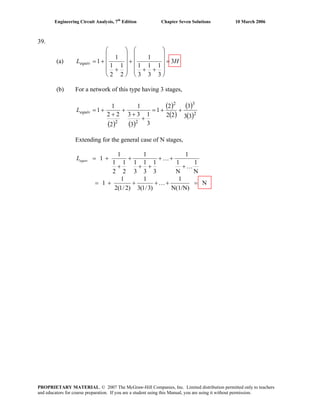 Engineering Circuit Analysis, 7th
Edition Chapter Seven Solutions 10 March 2006
39.
(a) HLequiv 3
3
1
3
1
3
1
1
2
1
2
1
1
1 =
⎟
⎟
⎟
⎟
⎠
⎞
⎜
⎜
⎜
⎜
⎝
⎛
++
+
⎟
⎟
⎟
⎟
⎠
⎞
⎜
⎜
⎜
⎜
⎝
⎛
+
+=
(b) For a network of this type having 3 stages,
( ) ( )
( )
( )
( )
( )2
32
22
33
3
22
2
1
3
1
3
33
1
2
22
1
1 ++=
+
+
+
+
+=equivL
Extending for the general case of N stages,
N
1
N
1
1
3
1
3
1
3
1
1
2
1
2
1
1
1
K
K
+
++
++
+
+
+=equivL
N
N(1/N)
1
)3/1(3
1
)2/1(2
1
1 =++++= K
PROPRIETARY MATERIAL. © 2007 The McGraw-Hill Companies, Inc. Limited distribution permitted only to teachers
and educators for course preparation. If you are a student using this Manual, you are using it without permission.
 
