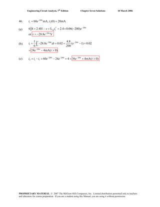 Engineering Circuit Analysis, 7th
Edition Chapter Seven Solutions 10 March 2006
46. 200
160 mA, (0) 20mAt
si e i−
= =
(a)
200
200
6 4 2.4H L 2.4 0.06( 200)
or 28.8 V
−
−
′= ∴ = = × −
= −
t
eq s
t
v i e
v e
(b)
(c) 200 200 200
2 1 60 24 4 36 4mA( 0)t t t
si i i e e e t− − −
= − = − + = + >
200 200
1
200
1 4.8
28.8 0.02 ( 1) 0.02
6 200
24 4mA( 0)
− −
−
= − + = − +
= − >
∫
t
t t
o
t
i e dt e
e t
PROPRIETARY MATERIAL. © 2007 The McGraw-Hill Companies, Inc. Limited distribution permitted only to teachers
and educators for course preparation. If you are a student using this Manual, you are using it without permission.
 