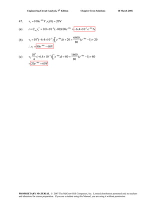 Engineering Circuit Analysis, 7th
Edition Chapter Seven Solutions 10 March 2006
47. 80
1100 , (0) 20Vt
sv e V v−
= =
(a) 6 80 3
C 0.8 10 ( 80)100 80− − −
′= = × −eq si v e 6.4 10 A−
= − ×t t
e
(b)
6 3 80 80
1
80
1
6400
10 ( 6.4 10 ) 20 ( 1) 20
80
80 60V
− − −
−
= − × + = − +
∴ = −
∫
t
t t
o
t
v e dt e
v e
(c)
6
3 80 80
2
80
10 1600
( 6.4 10 ) 80 ( 1) 80
4 80
20 60V
− − −
−
− × + = − +
= +
∫
t
t t
o
t
v e dt e
e
PROPRIETARY MATERIAL. © 2007 The McGraw-Hill Companies, Inc. Limited distribution permitted only to teachers
and educators for course preparation. If you are a student using this Manual, you are using it without permission.
 