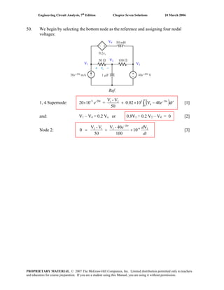 Engineering Circuit Analysis, 7th
Edition Chapter Seven Solutions 10 March 2006
50. We begin by selecting the bottom node as the reference and assigning four nodal
voltages:
1, 4 Supernode: 20×10-3
e-20t
= ( )∫ ′−×+ −
t
t
tde
0
20
4
321
40V100.02
50
V-V
[1]
and: V1 – V4 = 0.2 Vx or 0.8V1 + 0.2 V2 – V4 = 0 [2]
Node 2:
dt
de t
26-
20
212 V
10
100
40-V
50
V-V
0 ++=
−
[3]
Ref.
V1
V2
V3
V4
PROPRIETARY MATERIAL. © 2007 The McGraw-Hill Companies, Inc. Limited distribution permitted only to teachers
and educators for course preparation. If you are a student using this Manual, you are using it without permission.
 