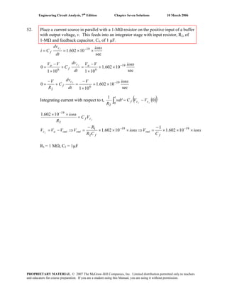 Engineering Circuit Analysis, 7th
Edition Chapter Seven Solutions 10 March 2006
52. Place a current source in parallel with a 1-MΩ resistor on the positive input of a buffer
with output voltage, v. This feeds into an integrator stage with input resistor, R2, of
1-MΩ and feedback capacitor, Cf, of 1 μF.
sec
10602.1 19 ions
dt
dv
Ci
fc
f ××== −
sec
10602.1
101101
0 19
66
ionsVV
dt
dv
C
VV ac
f
a f −
×+
×
−
=+
×
−
=
sec
10602.1
101
0 19
6
2
ionsV
dt
dv
C
R
V fc
f
−
×+
×
−
=+
−
=
Integrating current with respect to t, ( )( )0'
1
0
2
ff cc
t
f VVCvdt
R
−=∫
fcf VC
R
ions
=
×× −
2
19
10602.1
ions
C
Vions
CR
R
VVVV
f
out
f
outoutacf
×××
−
=⇒×××
−
=⇒−= −− 1919
2
1
10602.1
1
10602.1
R1 = 1 MΩ, Cf = 1μF
PROPRIETARY MATERIAL. © 2007 The McGraw-Hill Companies, Inc. Limited distribution permitted only to teachers
and educators for course preparation. If you are a student using this Manual, you are using it without permission.
 