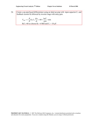 Engineering Circuit Analysis, 7th
Edition Chapter Seven Solutions 10 March 2006
54. Create a op-amp based differentiator using an ideal op amp with input capacitor C1 and
feedback resistor Rf followed by inverter stage with unity gain.
min/
1
601
rpm
mV
dt
dvs
CR
R
R
V fout ×=+=
RfC1=60 so choose Rf = 6 MΩ and C1 = 10 μF.
PROPRIETARY MATERIAL. © 2007 The McGraw-Hill Companies, Inc. Limited distribution permitted only to teachers
and educators for course preparation. If you are a student using this Manual, you are using it without permission.
 