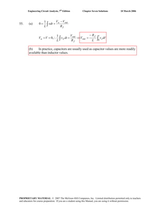 Engineering Circuit Analysis, 7th
Edition Chapter Seven Solutions 10 March 2006
55. (a) ∫
−
+=
f
outa
R
VV
vdt
L
1
0
'
1
,0
0
dtv
L
R
V
R
V
dtv
L
VV
t
s
f
out
f
out
La ∫∫
−
=⇒=∴==
(b) In practice, capacitors are usually used as capacitor values are more readily
available than inductor values.
PROPRIETARY MATERIAL. © 2007 The McGraw-Hill Companies, Inc. Limited distribution permitted only to teachers
and educators for course preparation. If you are a student using this Manual, you are using it without permission.
 