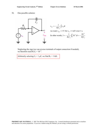Engineering Circuit Analysis, 7th
Edition Chapter Seven Solutions 10 March 2006
56. One possible solution:
1
3
1
3
0
1 1
1
we want 1 V for 1 mV over 1 s.
1 1
In other words, 1 10
out in
f
out in
0
f f
v v dt
R C
v v
dt
R C R C
−
−
= −
= =
= − = −
∫
∫vin
Neglecting the sign (we can reverse terminals of output connection if needed),
we therefore need R1Cf = 10–3
.
Arbitrarily selecting Cf = 1 μF, we find R1 = 1 kΩ.
PROPRIETARY MATERIAL. © 2007 The McGraw-Hill Companies, Inc. Limited distribution permitted only to teachers
and educators for course preparation. If you are a student using this Manual, you are using it without permission.
 