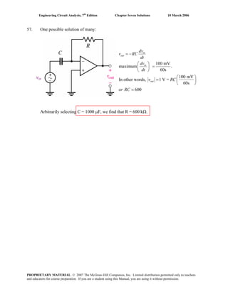 Engineering Circuit Analysis, 7th
Edition Chapter Seven Solutions 10 March 2006
57. One possible solution of many:
vin
100 mV
maximum .
60s
100 mV
In other words, 1 V =
60s
600
in
out
in
out
dv
v RC
dt
dv
dt
v RC
or RC
= −
⎛ ⎞
=⎜ ⎟
⎝ ⎠
⎛ ⎞
= ⎜ ⎟
⎝ ⎠
=
Arbitrarily selecting C = 1000 μF, we find that R = 600 kΩ.
PROPRIETARY MATERIAL. © 2007 The McGraw-Hill Companies, Inc. Limited distribution permitted only to teachers
and educators for course preparation. If you are a student using this Manual, you are using it without permission.
 