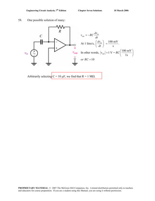 Engineering Circuit Analysis, 7th
Edition Chapter Seven Solutions 10 March 2006
58. One possible solution of many:
vin
100 mV
At 1 litre/s, .
s
100 mV
In other words, 1 V =
1s
10
in
out
in
out
dv
v RC
dt
dv
dt
v RC
or RC
= −
⎛ ⎞
=⎜ ⎟
⎝ ⎠
⎛ ⎞
= ⎜ ⎟
⎝ ⎠
=
Arbitrarily selecting C = 10 μF, we find that R = 1 MΩ.
PROPRIETARY MATERIAL. © 2007 The McGraw-Hill Companies, Inc. Limited distribution permitted only to teachers
and educators for course preparation. If you are a student using this Manual, you are using it without permission.
 