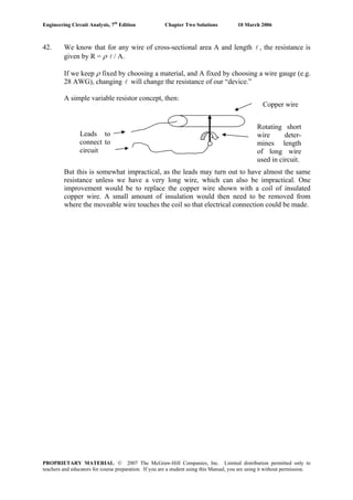Engineering Circuit Analysis, 7th
Edition Chapter Two Solutions 10 March 2006
42. We know that for any wire of cross-sectional area A and length l , the resistance is
given by R = ρ l / A.
If we keep ρ fixed by choosing a material, and A fixed by choosing a wire gauge (e.g.
28 AWG), changing will change the resistance of our “device.”l
A simple variable resistor concept, then:
Leads to
connect to
circuit
Copper wire
Rotating short
wire deter-
mines length
of long wire
used in circuit.
But this is somewhat impractical, as the leads may turn out to have almost the same
resistance unless we have a very long wire, which can also be impractical. One
improvement would be to replace the copper wire shown with a coil of insulated
copper wire. A small amount of insulation would then need to be removed from
where the moveable wire touches the coil so that electrical connection could be made.
PROPRIETARY MATERIAL. © 2007 The McGraw-Hill Companies, Inc. Limited distribution permitted only to
teachers and educators for course preparation. If you are a student using this Manual, you are using it without permission.
 