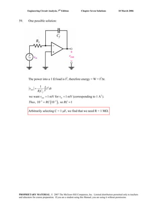 Engineering Circuit Analysis, 7th
Edition Chapter Seven Solutions 10 March 2006
59. One possible solution:
vin
The power into a 1 Ω load is I2
, therefore energy = W = I2
Δt.
( )
2
1
2
3 3
1
we want 1 mV for 1 mV (corresponding to 1 A ).
, 10 10 , so 1
out
f
out in
v I dt
R C
v v
Thus RC RC− −
=
= =
= =
∫
Arbitrarily selecting C = 1 μF, we find that we need R = 1 MΩ.
PROPRIETARY MATERIAL. © 2007 The McGraw-Hill Companies, Inc. Limited distribution permitted only to teachers
and educators for course preparation. If you are a student using this Manual, you are using it without permission.
 