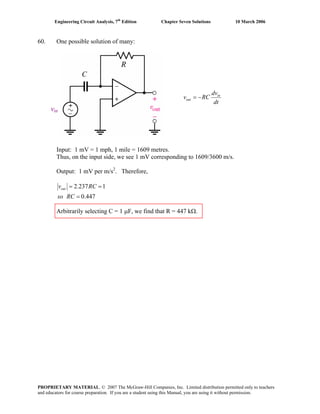 Engineering Circuit Analysis, 7th
Edition Chapter Seven Solutions 10 March 2006
60. One possible solution of many:
vin
in
out
dv
v RC
dt
= −
Input: 1 mV = 1 mph, 1 mile = 1609 metres.
Thus, on the input side, we see 1 mV corresponding to 1609/3600 m/s.
Output: 1 mV per m/s2
. Therefore,
2.237 1
0.447
outv R
so RC
= =
=
C
Arbitrarily selecting C = 1 μF, we find that R = 447 kΩ.
PROPRIETARY MATERIAL. © 2007 The McGraw-Hill Companies, Inc. Limited distribution permitted only to teachers
and educators for course preparation. If you are a student using this Manual, you are using it without permission.
 