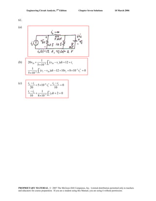 Engineering Circuit Analysis, 7th
Edition Chapter Seven Solutions 10 March 2006
61.
(a)
(b) 20 206
3
206
1
20 ( ) 12
5 10
1
( ) 12 10 8 10 0
5 10
−
−
−
+ − + =
×
′− − + + × =
×
∫
∫
t
c s
o
t
c c
o
v v v dt i
v v dt v vc
(c) 6
3
5 10 0
20 10
1
2 0
10 8 10
−
−
− −
′+ × + =
−
+ + =
× ∫
L s L c
L
t
c L
c
o
i i i i
i
i i
i dt
PROPRIETARY MATERIAL. © 2007 The McGraw-Hill Companies, Inc. Limited distribution permitted only to teachers
and educators for course preparation. If you are a student using this Manual, you are using it without permission.
 