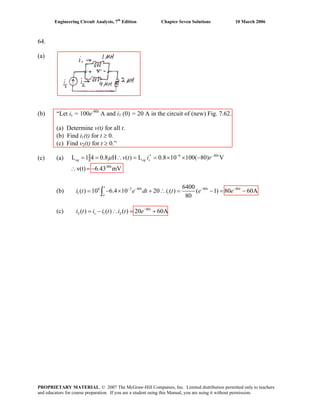 Engineering Circuit Analysis, 7th
Edition Chapter Seven Solutions 10 March 2006
64.
(a)
(b) “Let is = 100e-80t
A and i1 (0) = 20 A in the circuit of (new) Fig. 7.62.
(a) Determine v(t) for all t.
(b) Find i1(t) for t ≥ 0.
(c) Find v2(t) for t ≥ 0.”
(c) (a) 6 8
-80t
L 1 4 0.8 H ( ) L 0.8 10 100( 80) V
v(t) 6.43 mV
− −
′= = ∴ = = × × − 0
∴ = −
t
eq eq sv t i rμ
(b) 6 3 80 80 80
1 1
6400
( ) 10 6.4 10 20 ( ) ( 1) 80 60A
80
− − − −
= − × + ∴ = − = −∫
t
t t
o
t
e dt i t e
i i t i t e−
= − ∴ = +
i t e
(c) i t 80
2 1 2( ) ( ) ( ) 20 60At
s
PROPRIETARY MATERIAL. © 2007 The McGraw-Hill Companies, Inc. Limited distribution permitted only to teachers
and educators for course preparation. If you are a student using this Manual, you are using it without permission.
 