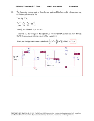 Engineering Circuit Analysis, 7th
Edition Chapter Seven Solutions 10 March 2006
68. We choose the bottom node as the reference node, and label the nodal voltage at the top
of the dependent source VA.
Then, by KCL,
4
0.8
100 20 25 25
A A AV V V−
+ + = AV
Solving, we find that VA = 588 mV.
Therefore, VC, the voltage on the capacitor, is 588 mV (no DC current can flow through
the 75 Ω resistor due to the presence of the capacitor.)
Hence, the energy stored in the capacitor is ( )(
22 31 1
10 0.588
2 2
CV −
= ) = 173 μJ
PROPRIETARY MATERIAL. © 2007 The McGraw-Hill Companies, Inc. Limited distribution permitted only to teachers
and educators for course preparation. If you are a student using this Manual, you are using it without permission.
 