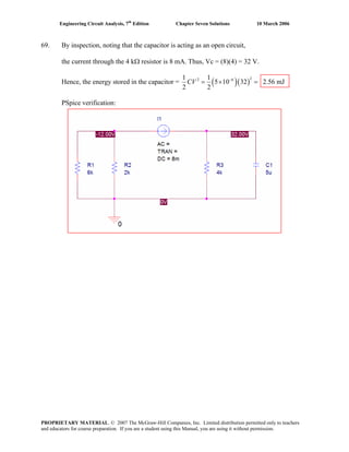 Engineering Circuit Analysis, 7th
Edition Chapter Seven Solutions 10 March 2006
69. By inspection, noting that the capacitor is acting as an open circuit,
the current through the 4 kΩ resistor is 8 mA. Thus, Vc = (8)(4) = 32 V.
Hence, the energy stored in the capacitor = ( )( )
22 61 1
5 10 32 2.56 mJ
2 2
CV −
= × =
PSpice verification:
PROPRIETARY MATERIAL. © 2007 The McGraw-Hill Companies, Inc. Limited distribution permitted only to teachers
and educators for course preparation. If you are a student using this Manual, you are using it without permission.
 