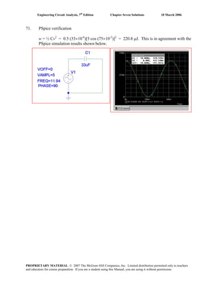 Engineering Circuit Analysis, 7th
Edition Chapter Seven Solutions 10 March 2006
71. PSpice verification
w = ½ Cv2
= 0.5 (33×10-6
)[5 cos (75×10-2
)]2
= 220.8 μJ. This is in agreement with the
PSpice simulation results shown below.
PROPRIETARY MATERIAL. © 2007 The McGraw-Hill Companies, Inc. Limited distribution permitted only to teachers
and educators for course preparation. If you are a student using this Manual, you are using it without permission.
 