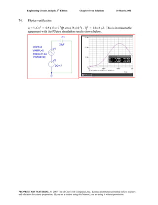 Engineering Circuit Analysis, 7th
Edition Chapter Seven Solutions 10 March 2006
74. PSpice verification
w = ½ Cv2
= 0.5 (33×10-6
)[5 cos (75×10-2
) - 7]2
= 184.2 μJ. This is in reasonable
agreement with the PSpice simulation results shown below.
PROPRIETARY MATERIAL. © 2007 The McGraw-Hill Companies, Inc. Limited distribution permitted only to teachers
and educators for course preparation. If you are a student using this Manual, you are using it without permission.
 