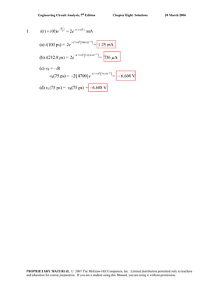 Engineering Circuit Analysis, 7th
Edition Chapter Eight Solutions 10 March 2006
1.
9
4.7 10
( ) (0) 2 mA
R t tL
i t i e e
− − ×
= =
(a) i(100 ps) =
( )9 12
4.7 10 100 10
2 = 1.25 mAe
−
− × ×
(b) i(212.8 ps) =
( )9 12
4.7 10 212.8 10
2 = 736 Ae μ
−
− × ×
(c) vR = –iR
vR(75 ps) = ( ) ( )9 12
4.7 10 75 10
2 4700 = 6.608 Ve
−
− × ×
− −
(d) vL(75 ps) = vR(75 ps) = –6.608 V
PROPRIETARY MATERIAL. © 2007 The McGraw-Hill Companies, Inc. Limited distribution permitted only to teachers
and educators for course preparation. If you are a student using this Manual, you are using it without permission.
 