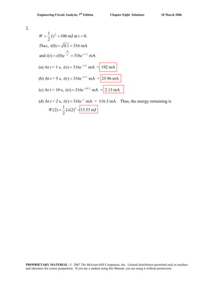 Engineering Circuit Analysis, 7th
Edition Chapter Eight Solutions 10 March 2006
2.
2
/ 2
1
100 mJ at 0.
2
, (0) 0.1 316 mA
and ( ) (0) 316 mA
R
t
tL
W Li t
Thus i
i t i e e
−
−
= = =
= =
= =
(a) At t = 1 s, 1/ 2
( ) 316 mA = 192 mAi t e−
=
(b) At t = 5 s, 5/ 2
( ) 316 mA = 25.96 mAi t e−
=
(c) At t = 10 s, 10/ 2
( ) 316 mA = 2.13 mAi t e−
=
(d) At t = 2 s, . Thus, the energy remaining is1
( ) 316 mA = 116.3 mAi t e−
=
21
(2) (2) 13.53 mJ
2
W Li= =
PROPRIETARY MATERIAL. © 2007 The McGraw-Hill Companies, Inc. Limited distribution permitted only to teachers
and educators for course preparation. If you are a student using this Manual, you are using it without permission.
 