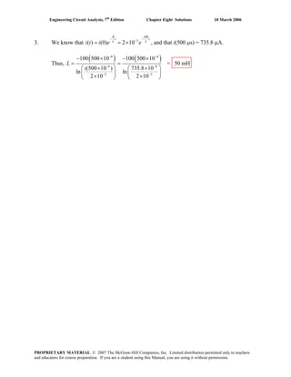 Engineering Circuit Analysis, 7th
Edition Chapter Eight Solutions 10 March 2006
3. We know that
100
3
( ) (0) 2 10
R
t
L
i t i e e
−
−
= = ×
t
L
−
, and that i(500 μs) = 735.8 μA.
Thus,
( ) ( )6 6
6 6
3 3
100 500 10 100 500 10
(500 10 ) 735.8 10
ln ln
2 10 2 10
L
i
− −
− −
− −
− × − ×
= =
⎛ ⎞ ⎛ ⎞× ×
⎜ ⎟ ⎜ ⎟
× ×⎝ ⎠ ⎝ ⎠
= 50 mH
PROPRIETARY MATERIAL. © 2007 The McGraw-Hill Companies, Inc. Limited distribution permitted only to teachers
and educators for course preparation. If you are a student using this Manual, you are using it without permission.
 
