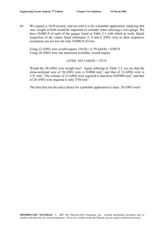 Engineering Circuit Analysis, 7th
Edition Chapter Two Solutions 10 March 2006
44. We require a 10-Ω resistor, and are told it is for a portable application, implying that
size, weight or both would be important to consider when selecting a wire gauge. We
have 10,000 ft of each of the gauges listed in Table 2.3 with which to work. Quick
inspection of the values listed eliminates 2, 4 and 6 AWG wire as their respective
resistances are too low for only 10,000 ft of wire.
Using 12-AWG wire would require (10 Ω) / (1.59 mΩ/ft) = 6290 ft.
Using 28-AWG wire, the narrowest available, would require
(10 Ω) / (65.3 mΩ/ft) = 153 ft.
Would the 28-AWG wire weight less? Again referring to Table 2.3, we see that the
cross-sectional area of 28-AWG wire is 0.0804 mm2
, and that of 12-AWG wire is
3.31 mm2
. The volume of 12-AWG wire required is therefore 6345900 mm3
, and that
of 28-AWG wire required is only 3750 mm3
.
The best (but not the only) choice for a portable application is clear: 28-AWG wire!
PROPRIETARY MATERIAL. © 2007 The McGraw-Hill Companies, Inc. Limited distribution permitted only to
teachers and educators for course preparation. If you are a student using this Manual, you are using it without permission.
 