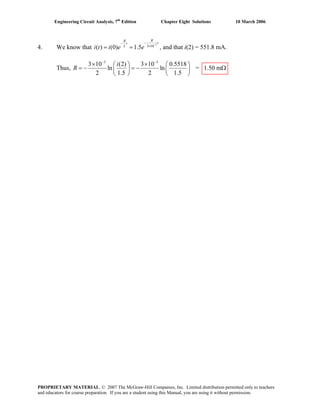 Engineering Circuit Analysis, 7th
Edition Chapter Eight Solutions 10 March 2006
4. We know that
3
3 10
( ) (0) 1.5
RR
tt
L
i t i e e
−
−−
×
= = , and that i(2) = 551.8 mA.
Thus,
3 3
3 10 (2) 3 10 0.5518
ln ln
2 1.5 2 1.5
i
R
− −
× ×⎛ ⎞ ⎛ ⎞
= −⎜ ⎟ ⎜ ⎟
⎝ ⎠ ⎝ ⎠
= − = 1.50 mΩ
PROPRIETARY MATERIAL. © 2007 The McGraw-Hill Companies, Inc. Limited distribution permitted only to teachers
and educators for course preparation. If you are a student using this Manual, you are using it without permission.
 