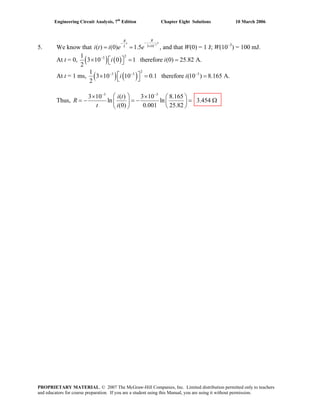 Engineering Circuit Analysis, 7th
Edition Chapter Eight Solutions 10 March 2006
5. We know that
3
3 10
( ) (0) 1.5
RR
tt
L
i t i e e
−
−−
×
= = , and that W(0) = 1 J; W(10–3
) = 100 mJ.
At t = 0, ( ) ( )
231
3 10 0 1 therefore (0) 25.82 A.
2
i i−
⎡ ⎤× = =⎣ ⎦
At t = 1 ms, ( ) ( )
2
3 3 31
3 10 10 0.1 therefore (10 ) 8.165 A.
2
i i− − −
⎡ ⎤× = =⎣ ⎦
Thus,
3 3
3 10 ( ) 3 10 8.165
ln ln 3.454
(0) 0.001 25.82
i t
R
t i
− −
⎛ ⎞× × ⎛ ⎞
= − = − = Ω⎜ ⎟ ⎜ ⎟
⎝ ⎠⎝ ⎠
PROPRIETARY MATERIAL. © 2007 The McGraw-Hill Companies, Inc. Limited distribution permitted only to teachers
and educators for course preparation. If you are a student using this Manual, you are using it without permission.
 