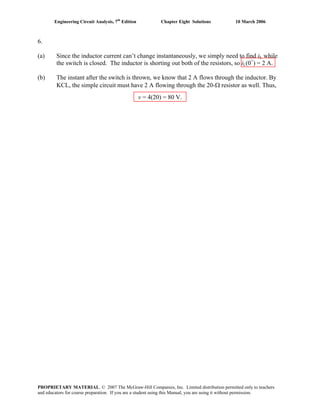 Engineering Circuit Analysis, 7th
Edition Chapter Eight Solutions 10 March 2006
6.
(a) Since the inductor current can’t change instantaneously, we simply need to find iL while
the switch is closed. The inductor is shorting out both of the resistors, so iL(0+
) = 2 A.
(b) The instant after the switch is thrown, we know that 2 A flows through the inductor. By
KCL, the simple circuit must have 2 A flowing through the 20-Ω resistor as well. Thus,
v = 4(20) = 80 V.
PROPRIETARY MATERIAL. © 2007 The McGraw-Hill Companies, Inc. Limited distribution permitted only to teachers
and educators for course preparation. If you are a student using this Manual, you are using it without permission.
 