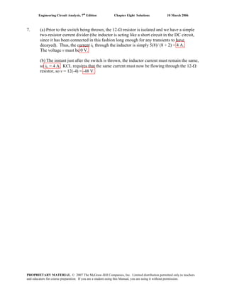 Engineering Circuit Analysis, 7th
Edition Chapter Eight Solutions 10 March 2006
7. (a) Prior to the switch being thrown, the 12-Ω resistor is isolated and we have a simple
two-resistor current divider (the inductor is acting like a short circuit in the DC circuit,
since it has been connected in this fashion long enough for any transients to have
decayed). Thus, the current iL through the inductor is simply 5(8)/ (8 + 2) = 4 A.
The voltage v must be 0 V.
(b) The instant just after the switch is thrown, the inductor current must remain the same,
so iL = 4 A. KCL requires that the same current must now be flowing through the 12-Ω
resistor, so v = 12(-4) = -48 V.
PROPRIETARY MATERIAL. © 2007 The McGraw-Hill Companies, Inc. Limited distribution permitted only to teachers
and educators for course preparation. If you are a student using this Manual, you are using it without permission.
 