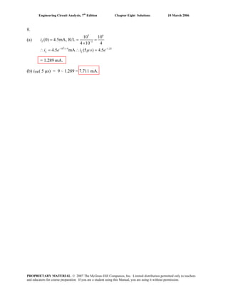 Engineering Circuit Analysis, 7th
Edition Chapter Eight Solutions 10 March 2006
8.
6
3 6
3
10 /4 1.25
10 10
(a) (0) 4.5mA, R/L
4 10 4
4.5 mA (5 ) 4.5
−
− −
= = =
×
∴ = ∴ =
L
t
L Li e i s eμ
i
= 1.289 mA.
(b) iSW( 5 μs) = 9 – 1.289 = 7.711 mA.
PROPRIETARY MATERIAL. © 2007 The McGraw-Hill Companies, Inc. Limited distribution permitted only to teachers
and educators for course preparation. If you are a student using this Manual, you are using it without permission.
 