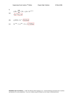Engineering Circuit Analysis, 7th
Edition Chapter Eight Solutions 10 March 2006
9.
(a)
80 /0.2
400
100
(0) 2A ( ) 2
50
2 A, 0
−
−
= = ∴ =
= >
t
L L
t
i i t
e t
(b) 4
(0.01) 2 36.63mALi e−
= =
(c) 1 1400 400
12 1, 2, 1.7329ms−
= = =t t
e e t
e
PROPRIETARY MATERIAL. © 2007 The McGraw-Hill Companies, Inc. Limited distribution permitted only to teachers
and educators for course preparation. If you are a student using this Manual, you are using it without permission.
 