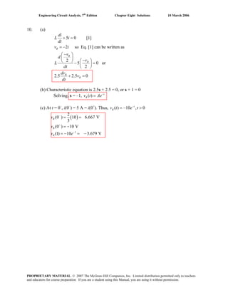 Engineering Circuit Analysis, 7th
Edition Chapter Eight Solutions 10 March 2006
10. (a)
5 0 [1]
2 so Eq. [1] can be written as
2
5 0 or
2
2.5 2.5 0
R
R
R
R
R
di
L i
dt
v i
v
d
v
L
dt
dv
v
dt
+ =
= −
−⎛ ⎞
⎜ ⎟ −⎛ ⎞⎝ ⎠ − =⎜ ⎟
⎝ ⎠
+ =
(b) Characteristic equation is 2.5s + 2.5 = 0, or s + 1 = 0
Solving, s = –1, ( ) t
Rv t Ae−
=
(c) At t = 0–
, i(0–
) = 5 A = i(0+
). Thus, ( ) 10 , 0t
Rv t e t−
= − >
( )
2
(0 ) 10 6.667 V
3
Rv −
= =
v (0 ) 10 VR
+
= −
1
(1) 10 3.679 VRv e−
= − = −
PROPRIETARY MATERIAL. © 2007 The McGraw-Hill Companies, Inc. Limited distribution permitted only to teachers
and educators for course preparation. If you are a student using this Manual, you are using it without permission.
 
