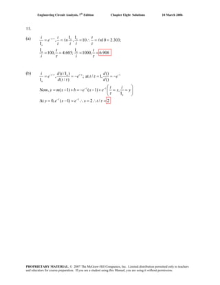 Engineering Circuit Analysis, 7th
Edition Chapter Eight Solutions 10 March 2006
11.
(a) / I I
, , 10 10 2.303;
I
I I
100, 4.605; 1000, 6.908
−
= = = ∴ = =
= = = =
l lt o o
o
o o
i t t
e n n
i i
t t
i i
τ
τ τ
τ τ
(b) / / 1
1 1
1 1
( / I ) ()
, ; at / 1,
I ( / ) ()
Now, ( 1) ( 1) ,
I
At 0, ( 1) 2 / 2
− −
− −
− −
= = − = = −
⎛ ⎞
= − + = − − + = =⎜ ⎟
⎝ ⎠
= − = ∴ = ∴ =
t to
o
o
d ii d
e e t e
d t d
t i
y m x b e x e x y
y e x e x t
τ τ
τ
τ
τ
τ
PROPRIETARY MATERIAL. © 2007 The McGraw-Hill Companies, Inc. Limited distribution permitted only to teachers
and educators for course preparation. If you are a student using this Manual, you are using it without permission.
 