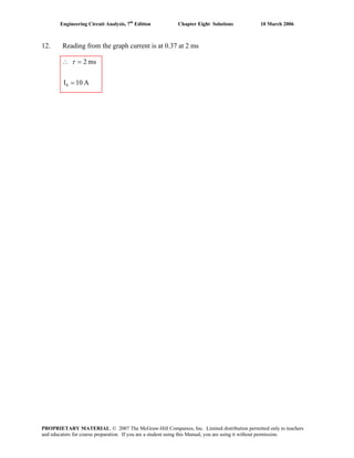 Engineering Circuit Analysis, 7th
Edition Chapter Eight Solutions 10 March 2006
12. Reading from the graph current is at 0.37 at 2 ms
A10I
ms2
0 =
=∴ τ
PROPRIETARY MATERIAL. © 2007 The McGraw-Hill Companies, Inc. Limited distribution permitted only to teachers
and educators for course preparation. If you are a student using this Manual, you are using it without permission.
 