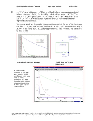 Engineering Circuit Analysis, 7th
Edition Chapter Eight Solutions 10 March 2006
13. w = ½ Li2
, so an initial energy of 15 mJ in a 10-mH inductor corresponds to an initial
inductor current of 1.732 A. For R = 1 kΩ, τ = L/R = 10 μs, so iL(t) = 1.732 e–0.1t
A.
For R = 10 kΩ, τ = 1 μs so iL(t) = 1.732 e-t
. For R = 100 kΩ, τ = 100 ns or 0.1 μs so
iL(t) = 1.732 e-10t
A. For each current expression above, it is assumed that time is
expressed in microseconds.
To create a sketch, we first realise that the maximum current for any of the three cases
will be 1.732 A, and after one time constant (10, 1, or 0.1 μs), the current will drop to
36.79% of this value (637.2 mA); after approximately 5 time constants, the current will
be close to zero.
Sketch based on hand analysis Circuit used for PSpice
verification
As can be seen by
comparing the two plots,
which probably should
have the same x-axis scale
labels for easier
comparison, the PSpice
simulation results obtained
using a parametric sweep
do in fact agree with our
hand calculations.
PROPRIETARY MATERIAL. © 2007 The McGraw-Hill Companies, Inc. Limited distribution permitted only to teachers
and educators for course preparation. If you are a student using this Manual, you are using it without permission.
 
