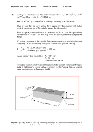 Engineering Circuit Analysis, 7th
Edition Chapter Two Solutions 10 March 2006
45. Our target is a 100-Ω resistor. We see from the plot that at ND = 1015
cm-3
, μn ~ 2x103
cm2
/V-s, yielding a resistivity of 3.121 Ω-cm.
At ND = 1018
cm-3
, μn ~ 230 cm2
/ V-s, yielding a resistivity of 0.02714 Ω-cm.
Thus, we see that the lower doping level clearly provides material with higher
resistivity, requiring less of the available area on the silicon wafer.
Since R = ρL/A, where we know R = 100 Ω and ρ = 3.121 Ω-cm for a phosphorus
concentration of 1015
cm-3
, we need only define the resistor geometry to complete the
design.
We choose a geometry as shown in the figure; our contact area is arbitrarily chosen as
100 μm by 250 μm, so that only the length L remains to be specified. Solving,
( )( )4
R (100 )(100 m)(250 m)
L = A 80.1 m
3.121 cm 10 m/cm
μ μ
μ
ρ μ
Ω
= =
Ω
Design summary (one possibility): ND = 1015
cm-3
L = 80.1 μm
Contact width = 100 μm
(Note: this is somewhat atypical; in the semiconductor industry contacts are typically
made to the top and/or bottom surface of a wafer. So, there’s more than one solution
based on geometry as well as doping level.)
250 μm
80.1 μm
contact
100 μm
contact
Wafer surface
PROPRIETARY MATERIAL. © 2007 The McGraw-Hill Companies, Inc. Limited distribution permitted only to
teachers and educators for course preparation. If you are a student using this Manual, you are using it without permission.
 