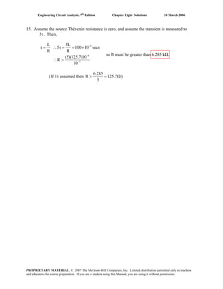 Engineering Circuit Analysis, 7th
Edition Chapter Eight Solutions 10 March 2006
15. Assume the source Thévenin resistance is zero, and assume the transient is measured to
5τ. Then,
9
6
7
L 5L
5 100 10 secs
R R
(5)(125.7)10
R
10
−
−
−
τ = ∴ τ = = ×
∴ >
so R must be greater than 6.285 kΩ.
(If 1τ assumed then
6.285
R 125.7
5
> = Ω)
PROPRIETARY MATERIAL. © 2007 The McGraw-Hill Companies, Inc. Limited distribution permitted only to teachers
and educators for course preparation. If you are a student using this Manual, you are using it without permission.
 