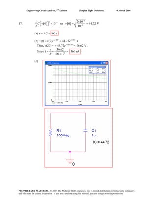 Engineering Circuit Analysis, 7th
Edition Chapter Eight Solutions 10 March 2006
17. ( ) ( )
3
2 3
6
1 2
0 10 so 0 44.72 V
2 1
C v v
−
−
−
×
⎡ ⎤ = = =⎣ ⎦
10
0
.01
v e e− −
(a) τ = RC = 100 s
(b) v t / 0
( ) (0) 44.72 Vt RC t
= =
= 36.62 Ve−
Thus, v(20) = 44.72= .0.01(20)
Since 6
36.62
100 10
v
i 366 nA
R
= = =
×
(c)
PROPRIETARY MATERIAL. © 2007 The McGraw-Hill Companies, Inc. Limited distribution permitted only to teachers
and educators for course preparation. If you are a student using this Manual, you are using it without permission.
 