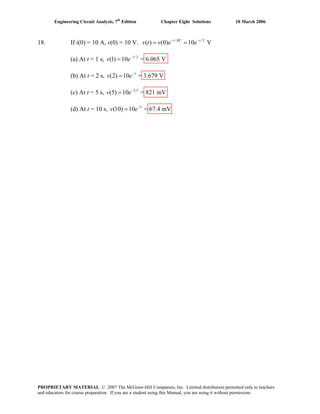 Engineering Circuit Analysis, 7th
Edition Chapter Eight Solutions 10 March 2006
18. If i(0) = 10 A, v(0) = 10 V. / /
( ) (0) 10 Vt RC t
v t v e e− −
= = 2
−
=
−
=
−
=
−
=
(a) At t = 1 s, v e 1/2
(1) 10 = 6.065 V
(b) At t = 2 s, v e 1
(2) 10 = 3.679 V
(c) At t = 5 s, v e 2.5
(5) 10 = 821 mV
(d) At t = 10 s, v e 5
(10) 10 = 67.4 mV
PROPRIETARY MATERIAL. © 2007 The McGraw-Hill Companies, Inc. Limited distribution permitted only to teachers
and educators for course preparation. If you are a student using this Manual, you are using it without permission.
 