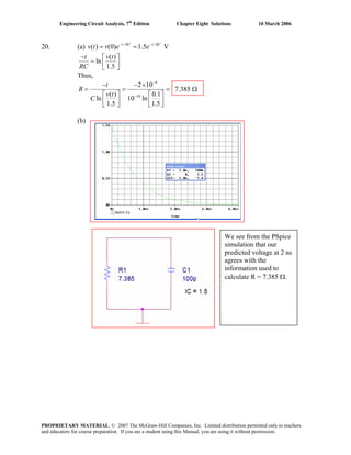 Engineering Circuit Analysis, 7th
Edition Chapter Eight Solutions 10 March 2006
20. (a) / /
( ) (0) 1.5 Vt RC t RC
v t v e e− −
= =
( )
ln
1.5
t v t
RC
− ⎡ ⎤
= ⎢ ⎥
⎣ ⎦
Thus,
9
10
2 10
7.385
( ) 0.1
ln 10 ln
1.5 1.5
t
R
v t
C
−
−
− − ×
= = =
⎡ ⎤ ⎡ ⎤
⎢ ⎥ ⎢ ⎥⎣ ⎦ ⎣ ⎦
Ω
(b)
We see from the PSpice
simulation that our
predicted voltage at 2 ns
agrees with the
information used to
calculate R = 7.385 Ω.
PROPRIETARY MATERIAL. © 2007 The McGraw-Hill Companies, Inc. Limited distribution permitted only to teachers
and educators for course preparation. If you are a student using this Manual, you are using it without permission.
 