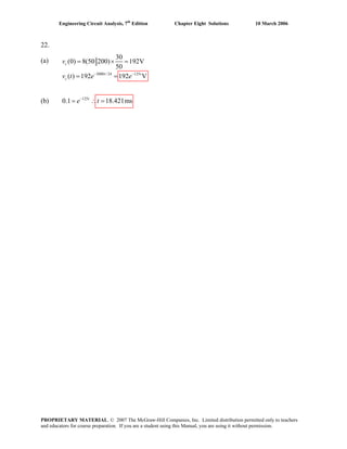 Engineering Circuit Analysis, 7th
Edition Chapter Eight Solutions 10 March 2006
22.
3000 / 24 125
30
(a) (v 0) 8(50 200) 192V
50
( ) 192
c
cv t e e− −
= × =
= =
(b) 125
0.1 18.421mst
e t−
= ∴ =
192 Vt t
PROPRIETARY MATERIAL. © 2007 The McGraw-Hill Companies, Inc. Limited distribution permitted only to teachers
and educators for course preparation. If you are a student using this Manual, you are using it without permission.
 