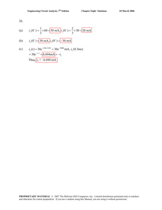 Engineering Circuit Analysis, 7th
Edition Chapter Eight Solutions 10 March 2006
26.
(a)
1 2
(0 ) 60 30 mA, (0 ) 30 20 mA
2 3
L xi i− −
= × = = × =
(b) (0 ) 30 mA, (0 ) 30 mAL xi i+ +
= = −
(c) 250 /0.05 5000
1.5
( ) 30 30 mA, (0.3ms)
30 6.694mA
t t
L L
x
i t e e i
e i
− −
−
= =
= = = −
Thus, ix = –6.694 mA.
PROPRIETARY MATERIAL. © 2007 The McGraw-Hill Companies, Inc. Limited distribution permitted only to teachers
and educators for course preparation. If you are a student using this Manual, you are using it without permission.
 