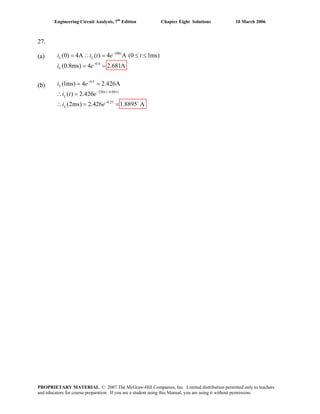 Engineering Circuit Analysis, 7th
Edition Chapter Eight Solutions 10 March 2006
27.
(a) i i 500
0.4
(0) 4A ( ) 4 A (0 1ms)
(0.8ms) 4 2.681A
t
L L
L
t e t
i e
−
−
= ∴ = ≤ ≤
= =
(b)
0.5
250( 0.001)
0.25
(1ms) 4 2.426A
( ) 2.426
(2ms) 2.426 1.8895 A
L
t
L
L
i e
i t e
i e
−
− −
= =
∴ =
− −
= =∴
PROPRIETARY MATERIAL. © 2007 The McGraw-Hill Companies, Inc. Limited distribution permitted only to teachers
and educators for course preparation. If you are a student using this Manual, you are using it without permission.
 