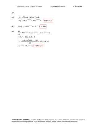Engineering Circuit Analysis, 7th
Edition Chapter Eight Solutions 10 March 2006
29.
(a) 1 2(0) 20mA, (0) 15mA= =i i
50000 100000
( ) 40 45 V (0) 85V− −
∴ = + ∴ =t t
v t e e v
(b) 0.75 1.5
(15 ) 40 45 28.94Vv s e eμ − −
= + =
(c) 50000 100000 . 50000
2
50000
40 45 Let
10
45 40 8.5 0
40 1600 1530
0.17718, 0
90
0.17718, 34.61
t t t
t
e e e x
x x
x
e t sμ
− − −
−
=
85
= +
∴ + − =
− ± +
∴ = = <
= =∴
PROPRIETARY MATERIAL. © 2007 The McGraw-Hill Companies, Inc. Limited distribution permitted only to teachers
and educators for course preparation. If you are a student using this Manual, you are using it without permission.
 