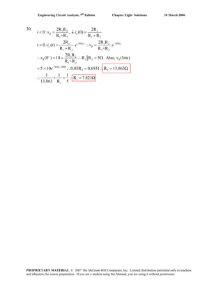 Engineering Circuit Analysis, 7th
Edition Chapter Eight Solutions 10 March 2006
30.
2 2
2
1 2 1
1 2 1 2
50 501 1 2
1 2 1 2
1 2
1 2
1 2
50 /1000
2 2
1
1
2R R 2R
0: , (0)
R +R R R
2R 2R R
0: ( )
R R R +R
2R R
(0 ) 10 R R 5 . Also, (1ms)
R +R
5 10 0.05R 0.6931 R 13.863
1 1 1
R 7.821
13.863 R 5
− −
+
−
< = ↓ =
+
> = ∴ =
+
∴ = = ∴ = Ω
= = ∴ = ∴ = Ω
∴ + = ∴ = Ω
R L
R t R t
L R
R R
R
t v i
t i t e v e
v v
e
PROPRIETARY MATERIAL. © 2007 The McGraw-Hill Companies, Inc. Limited distribution permitted only to teachers
and educators for course preparation. If you are a student using this Manual, you are using it without permission.
 