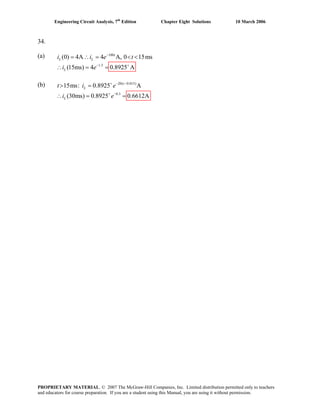 Engineering Circuit Analysis, 7th
Edition Chapter Eight Solutions 10 March 2006
34.
(a) 100
1.5
(0) 4A 4 A, 0 15ms
(15ms) 4 0.8925 A
−
− +
= ∴ = < <
∴ = =
t
L L
L
i i e t
i e
(b) 20( 0.015)
0.3
15ms: 0.8925 A
(30ms) 0.8925 0.6612A
t
L
L
t i e
i e
+ − −
+ −
> =
∴ = =
PROPRIETARY MATERIAL. © 2007 The McGraw-Hill Companies, Inc. Limited distribution permitted only to teachers
and educators for course preparation. If you are a student using this Manual, you are using it without permission.
 