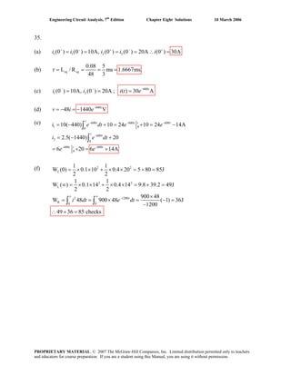 Engineering Circuit Analysis, 7th
Edition Chapter Eight Solutions 10 March 2006
35.
(a) 1 1 2 2(0 ) (0 ) 10A, (0 ) (0 ) 20A (0 ) 30Ai i i i i+ − + − +
= = = = ∴ =
(b)
0.08 5
L / R ms 1.6667ms;
48 3
eq eqτ = = = =
(c) ;1 2(0 ) 10A, (0 ) 20Ai i− −
= = 600
( ) 30 At
i t e−
=
(d) 600
48 1440 Vt
v i e−
= − = −
(e) 600 600 600
1 0
0
600
2
0
600 600
0
10( 440) 10 24 10 24 14A
2.5( 1440) 20
6 20 6 14A
− − −
−
− −
= − + = + = −
= − +
= + = +
∫
∫
t
t t t t
t
t
t t t
i e dt e e
dt
e e
i e
2 2
2 2
L
2 1200
R
0 0
1 1
W (0) 0.1 10 0.4 20 5 80 85J
2 2
1 1
W ( ) 0.1 14 0.4 14 9.8 39.2 49J
2 2
900 48
W 48 900 48 ( 1) 36J
1200
49 36 85 checks
L
t
i dt e dt
∞ ∞
−
= × × + × × = + =
∞ = × × + × × = + =
×
= = × = − =
−
(f)
+ =
∫ ∫
∴
PROPRIETARY MATERIAL. © 2007 The McGraw-Hill Companies, Inc. Limited distribution permitted only to teachers
and educators for course preparation. If you are a student using this Manual, you are using it without permission.
 