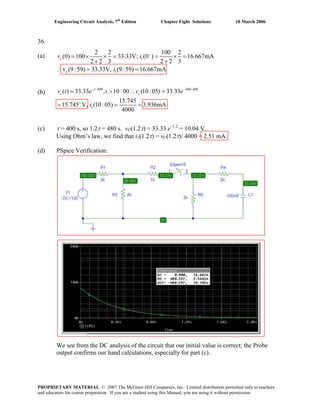 Engineering Circuit Analysis, 7th
Edition Chapter Eight Solutions 10 March 2006
36.
(a) 1
c 1
2 2 100 2
(0) 100 33.33V; (0 ) 16.667mA
2 2 3 2 2 3
v (9:59) 33.33V, (9:59) 16.667mA
cv i
i
−
= × × = = × =
+ +
∴ = =
(b)
/ 400 300/ 400
1
( ) 33.33 , 10:00 (10:05) 33.33
15.745
15.745 V, (10:05) 3.936mA
4000
t
c ce t v e
i
− −
+
= > ∴ =
= = =
(c) τ = 400 s, so 1.2τ = 480 s. vC(1.2τ) = 33.33 e–1.2
= 10.04 V.
Using Ohm’s law, we find that i1(1.2τ) = vC(1.2τ)/ 4000 = 2.51 mA.
(d) PSpice Verification:
v t
We see from the DC analysis of the circuit that our initial value is correct; the Probe
output confirms our hand calculations, especially for part (c).
PROPRIETARY MATERIAL. © 2007 The McGraw-Hill Companies, Inc. Limited distribution permitted only to teachers
and educators for course preparation. If you are a student using this Manual, you are using it without permission.
 
