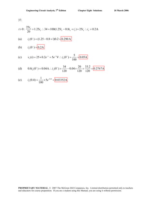 Engineering Circuit Analysis, 7th
Edition Chapter Eight Solutions 10 March 2006
37.
25
0: 1.25 34 100(1.25 0.8 ) 25 0.2A
20
x
x x x x x x
i
t i i i i i i> = ∴ = − + + ∴ =
(a) (0 ) (1.25 0.8 1)0.2 0.290Asi −
= − + =
(b) (0 ) 0.2Axi −
=
(c)
5
( ) 25 0.2 5 V (0 ) 0.05A
100
t t
c xv t e e i− − +
= × = ∴ = =
(d)
34 20 33.2
0.8 (0 ) 0.04A (0 ) 0.04 0.2767A
120 120 120
x si i+ +
= ∴ = − × = =
(e) 0.41
(0.4) 5 0.03352A
100
xi e−
= × =
PROPRIETARY MATERIAL. © 2007 The McGraw-Hill Companies, Inc. Limited distribution permitted only to teachers
and educators for course preparation. If you are a student using this Manual, you are using it without permission.
 